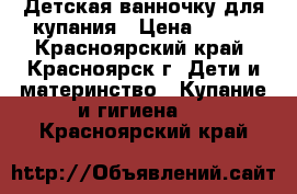 Детская ванночку для купания › Цена ­ 500 - Красноярский край, Красноярск г. Дети и материнство » Купание и гигиена   . Красноярский край